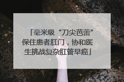 毫米级“刀尖芭蕾”保住患者肛门，协和医生挑战复杂肛管早癌