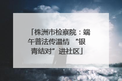 株洲市检察院：端午普法传温情 “银青结对”进社区