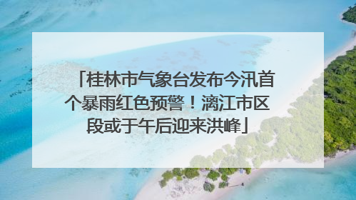 桂林市气象台发布今汛首个暴雨红色预警！漓江市区段或于午后迎来洪峰