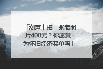 潮声丨拍一张老照片400元？你愿意为怀旧经济买单吗