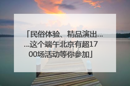 民俗体验、精品演出……这个端午北京有超1700场活动等你参加