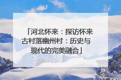 河北怀来：探访怀来古村落幽州村：历史与现代的完美融合