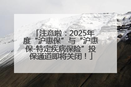 注意啦：2025年度“沪惠保”与“沪惠保-特定疾病保险”投保通道即将关闭！