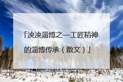 泱泱淄博之—工匠精神的淄博传承（散文）