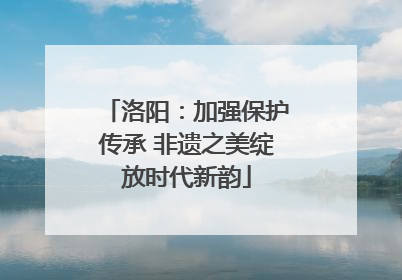洛阳：加强保护传承 非遗之美绽放时代新韵