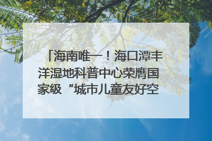 海南唯一！海口潭丰洋湿地科普中心荣膺国家级“城市儿童友好空间建设园区”称号