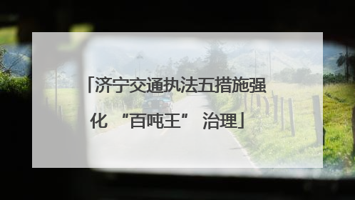 济宁交通执法五措施强化 “百吨王” 治理