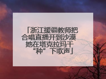 浙江援疆教师把合唱直播开到沙漠 她在塔克拉玛干“种”下歌声