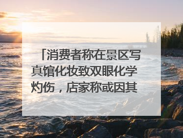 消费者称在景区写真馆化妆致双眼化学灼伤，店家称或因其卸妆不当 市场监管部门介入