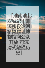 淮南淮北双城记｜濉溪柳孜运河桥梁遗址博物馆向公众开放 可沉浸式触摸历史