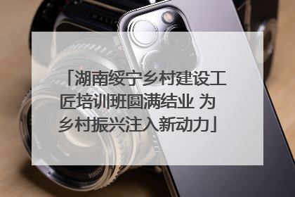 湖南绥宁乡村建设工匠培训班圆满结业 为乡村振兴注入新动力