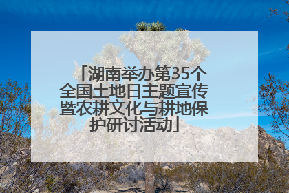 湖南举办第35个全国土地日主题宣传暨农耕文化与耕地保护研讨活动