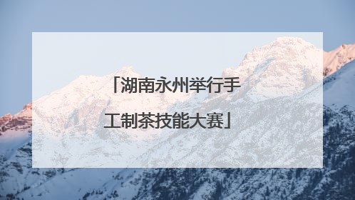 湖南永州举行手工制茶技能大赛
