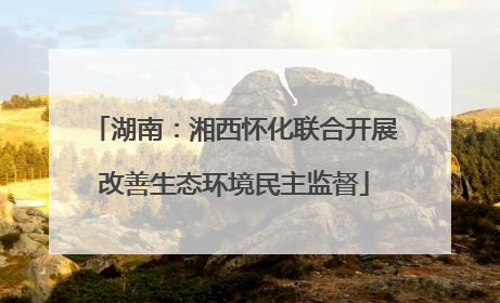 湖南：湘西怀化联合开展改善生态环境民主监督