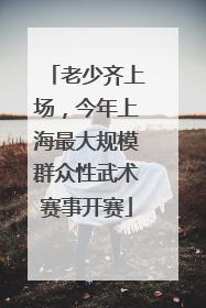 老少齐上场，今年上海最大规模群众性武术赛事开赛