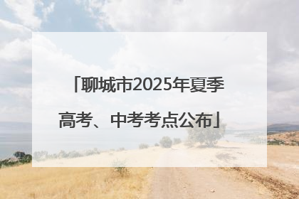 聊城市2025年夏季高考、中考考点公布