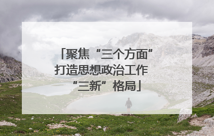 聚焦“三个方面” 打造思想政治工作“三新”格局