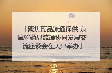聚焦药品流通保供 京津冀药品流通协同发展交流座谈会在天津举办
