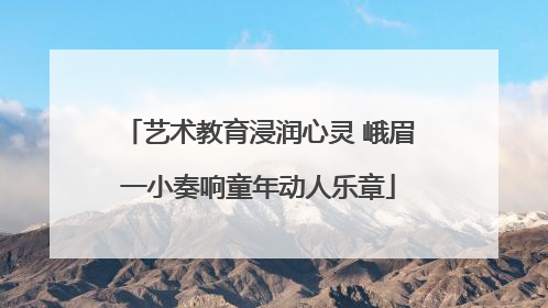 艺术教育浸润心灵 峨眉一小奏响童年动人乐章