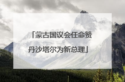 蒙古国议会任命赞丹沙塔尔为新总理