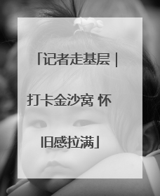 记者走基层｜打卡金沙窝 怀旧感拉满