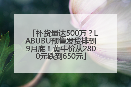 补货量达500万？LABUBU预售发货排到9月底！黄牛价从2800元跌到650元