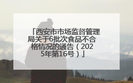 西安市市场监督管理局关于6批次食品不合格情况的通告（2025年第16号）