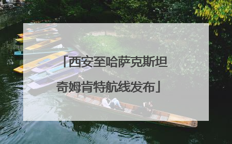 西安至哈萨克斯坦奇姆肯特航线发布