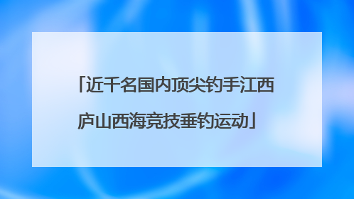近千名国内顶尖钓手江西庐山西海竞技垂钓运动