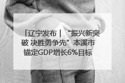 辽宁发布｜“振兴新突破 决胜勇争先”本溪市锚定GDP增长6%目标推进十项重点工作