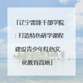 辽宁雷锋干部学院：打造特色研学课程 建设青少年红色文化教育高地