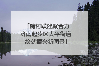 跨村联建聚合力 济南起步区太平街道绘就振兴新图景