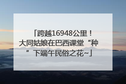 跨越16948公里！大同姑娘在巴西课堂“种”下端午民俗之花~