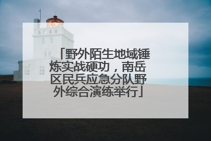 野外陌生地域锤炼实战硬功，南岳区民兵应急分队野外综合演练举行