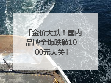金价大跌！国内品牌金饰跌破1000元大关