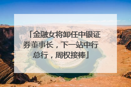金融女将卸任中银证券董事长，下一站中行总行，周权接棒