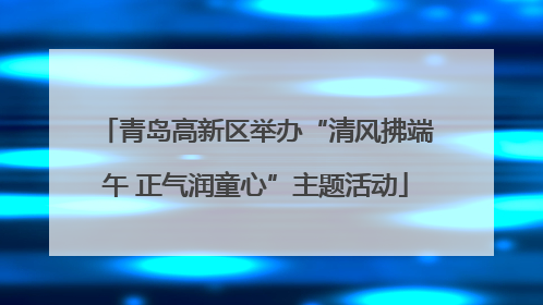 青岛高新区举办“清风拂端午 正气润童心”主题活动