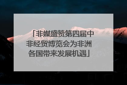 非媒盛赞第四届中非经贸博览会为非洲各国带来发展机遇