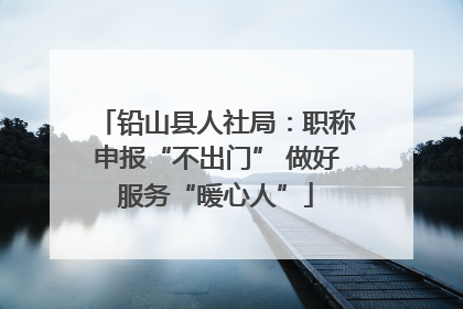 铅山县人社局：职称申报“不出门” 做好服务“暖心人”