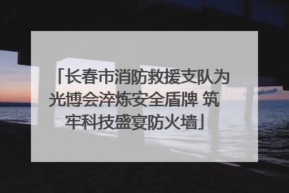 长春市消防救援支队为光博会淬炼安全盾牌 筑牢科技盛宴防火墙