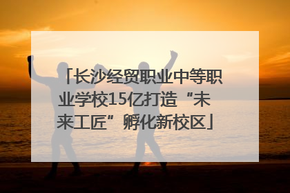 长沙经贸职业中等职业学校15亿打造“未来工匠”孵化新校区