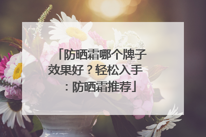 防晒霜哪个牌子效果好？轻松入手：防晒霜推荐