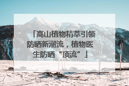 高山植物精萃引领防晒新潮流，植物医生防晒“顶流”