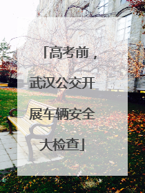 高考前，武汉公交开展车辆安全大检查