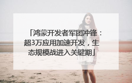 鸿蒙开发者军团冲锋：超3万应用加速开发，生态规模战进入关键期