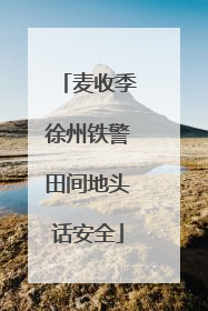 麦收季徐州铁警田间地头话安全