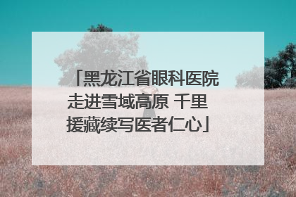 黑龙江省眼科医院走进雪域高原 千里援藏续写医者仁心