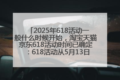 2025年618活动一般什么时候开始，淘宝天猫京东618活动时间已确定：618活动从5月13日开始到6月20日结束