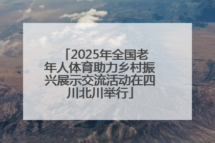 2025年全国老年人体育助力乡村振兴展示交流活动在四川北川举行