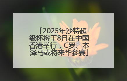 2025年沙特超级杯将于8月在中国香港举行，C罗、本泽马或将来华参赛